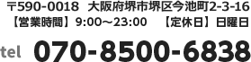 〒590-0004　大阪府堺市堺区北清水町3-1-10【営業時間】9:00～23:00　【定休日】日曜日 tel:070-8500-6838